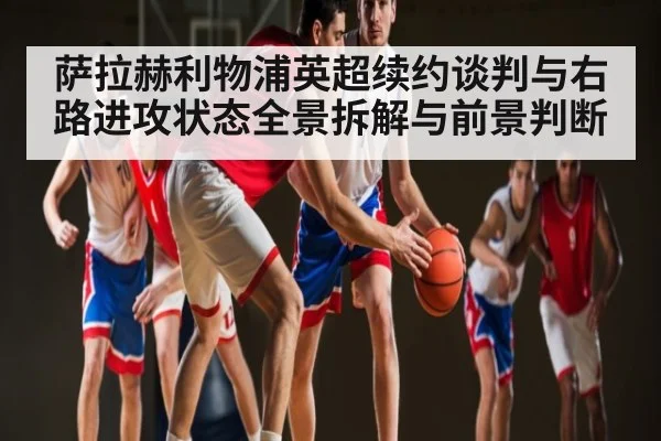 萨拉赫利物浦英超续约谈判与右路进攻状态全景拆解与前景判断